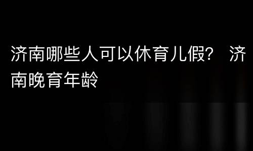 济南哪些人可以休育儿假？ 济南晚育年龄
