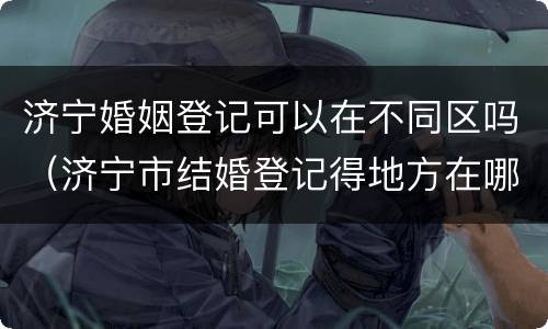 济宁婚姻登记可以在不同区吗（济宁市结婚登记得地方在哪个位置）