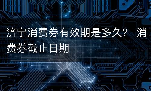 济宁消费券有效期是多久？ 消费券截止日期