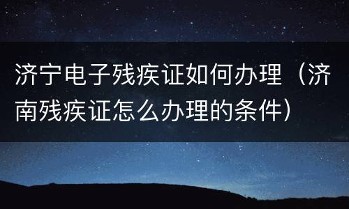济宁电子残疾证如何办理（济南残疾证怎么办理的条件）