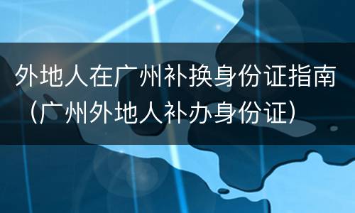 外地人在广州补换身份证指南（广州外地人补办身份证）