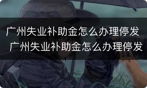 广州失业补助金怎么办理停发 广州失业补助金怎么办理停发的