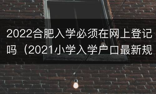 2022合肥入学必须在网上登记吗（2021小学入学户口最新规定合肥）