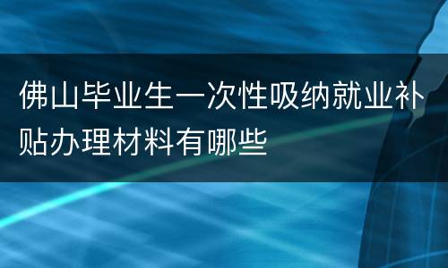 佛山毕业生一次性吸纳就业补贴办理材料有哪些