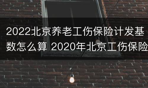2022北京养老工伤保险计发基数怎么算 2020年北京工伤保险缴费基数
