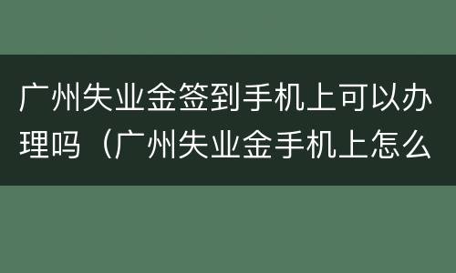 广州失业金签到手机上可以办理吗（广州失业金手机上怎么签到）