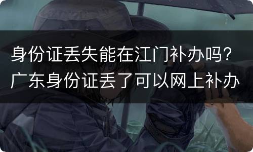 身份证丢失能在江门补办吗? 广东身份证丢了可以网上补办吗