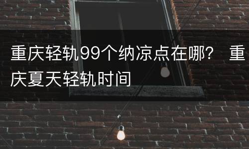 重庆轻轨99个纳凉点在哪？ 重庆夏天轻轨时间