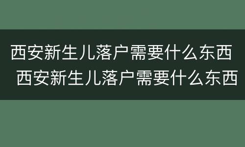 西安新生儿落户需要什么东西 西安新生儿落户需要什么东西和材料