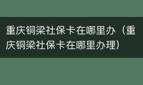 重庆铜梁社保卡在哪里办（重庆铜梁社保卡在哪里办理）