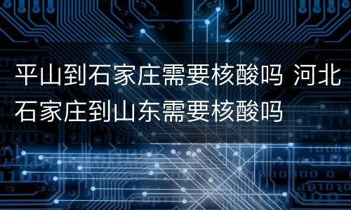 平山到石家庄需要核酸吗 河北石家庄到山东需要核酸吗