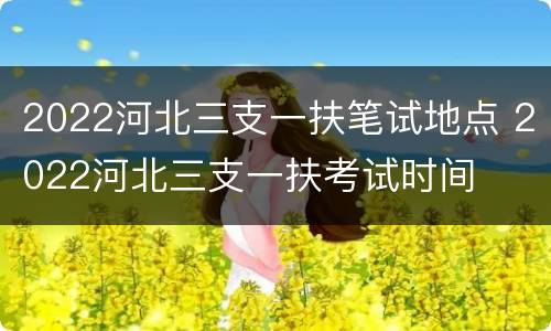 2022河北三支一扶笔试地点 2022河北三支一扶考试时间