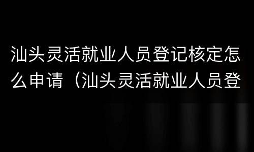汕头灵活就业人员登记核定怎么申请（汕头灵活就业人员登记核定怎么申请）