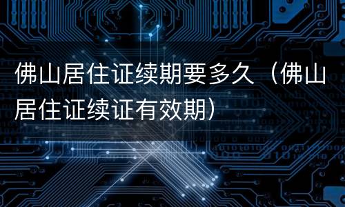 佛山居住证续期要多久（佛山居住证续证有效期）