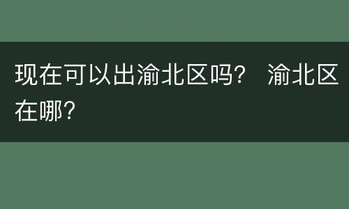 现在可以出渝北区吗？ 渝北区在哪?