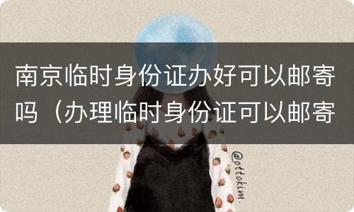 南京临时身份证办好可以邮寄吗（办理临时身份证可以邮寄吗）