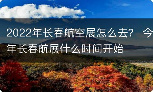 2022年长春航空展怎么去？ 今年长春航展什么时间开始