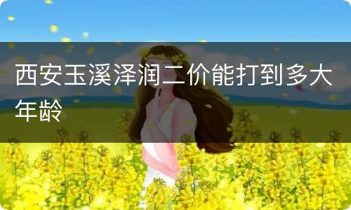 西安玉溪泽润二价能打到多大年龄