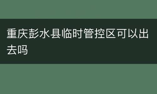 重庆彭水县临时管控区可以出去吗
