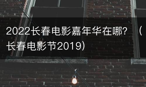2022长春电影嘉年华在哪？（长春电影节2019）