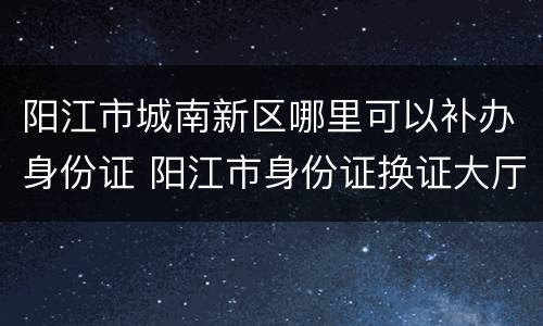 阳江市城南新区哪里可以补办身份证 阳江市身份证换证大厅