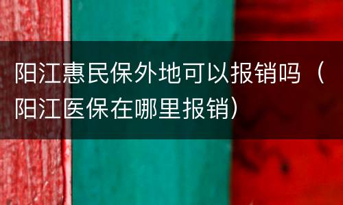 阳江惠民保外地可以报销吗（阳江医保在哪里报销）