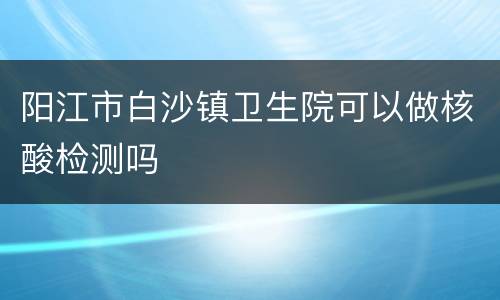 阳江市白沙镇卫生院可以做核酸检测吗