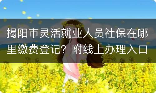 揭阳市灵活就业人员社保在哪里缴费登记？附线上办理入口