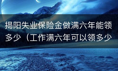 揭阳失业保险金做满六年能领多少（工作满六年可以领多少失业金）
