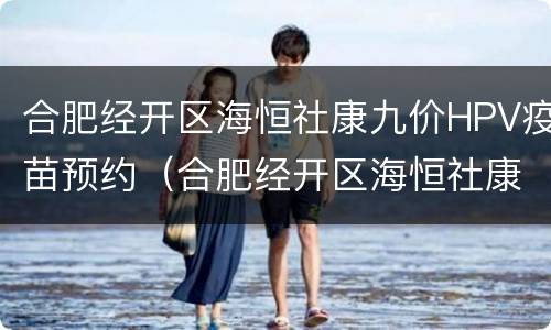 合肥经开区海恒社康九价HPV疫苗预约（合肥经开区海恒社康九价hpv疫苗预约）