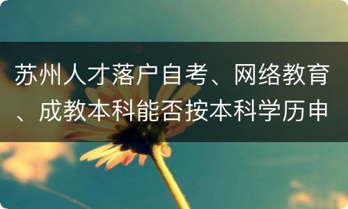 苏州人才落户自考、网络教育、成教本科能否按本科学历申报？