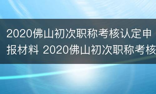 2020佛山初次职称考核认定申报材料 2020佛山初次职称考核认定申报材料是什么