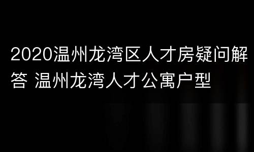 2020温州龙湾区人才房疑问解答 温州龙湾人才公寓户型
