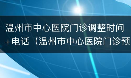 温州市中心医院门诊调整时间+电话（温州市中心医院门诊预约电话）