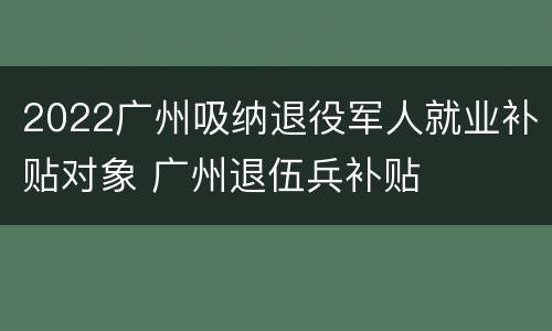 2022广州吸纳退役军人就业补贴对象 广州退伍兵补贴