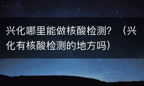 兴化哪里能做核酸检测？（兴化有核酸检测的地方吗）