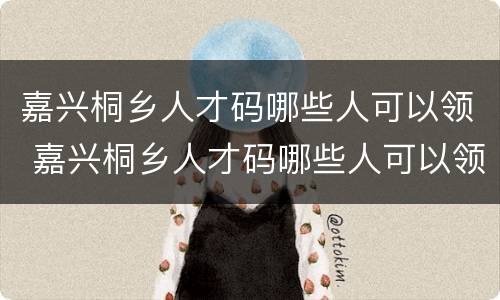 嘉兴桐乡人才码哪些人可以领 嘉兴桐乡人才码哪些人可以领取