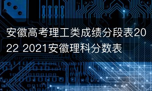 安徽高考理工类成绩分段表2022 2021安徽理科分数表