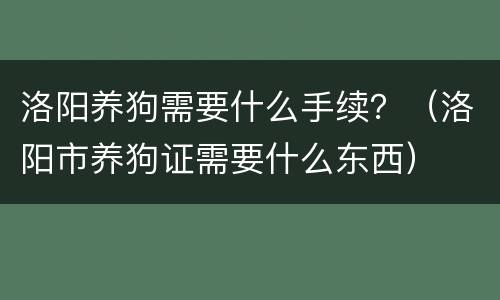 洛阳养狗需要什么手续？（洛阳市养狗证需要什么东西）
