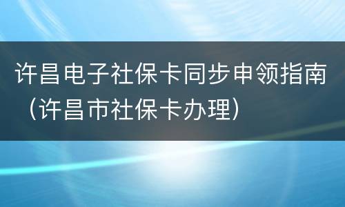 许昌电子社保卡同步申领指南（许昌市社保卡办理）