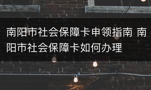 南阳市社会保障卡申领指南 南阳市社会保障卡如何办理