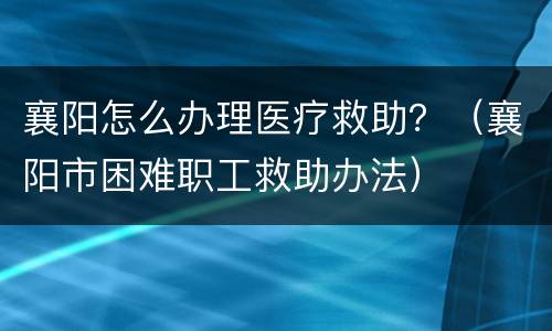 襄阳怎么办理医疗救助？（襄阳市困难职工救助办法）