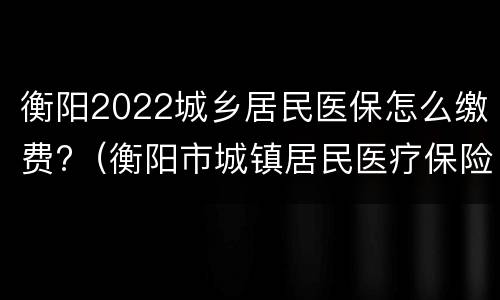 衡阳2022城乡居民医保怎么缴费?（衡阳市城镇居民医疗保险缴费）