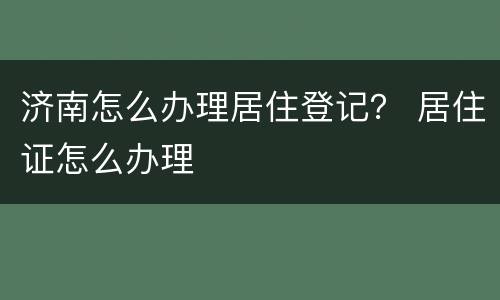 济南怎么办理居住登记？ 居住证怎么办理