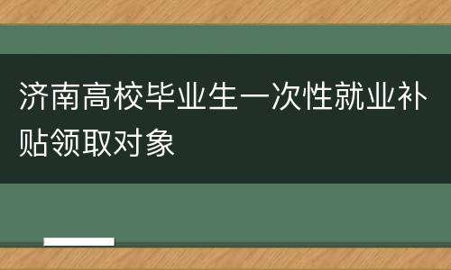 济南高校毕业生一次性就业补贴领取对象