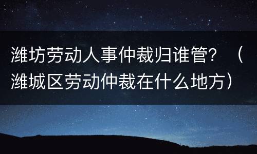 潍坊劳动人事仲裁归谁管？（潍城区劳动仲裁在什么地方）