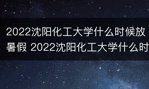 2022沈阳化工大学什么时候放暑假 2022沈阳化工大学什么时候放暑假呢