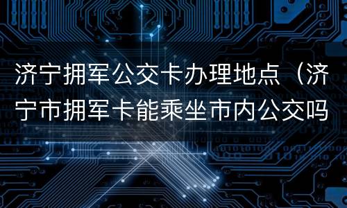 济宁拥军公交卡办理地点（济宁市拥军卡能乘坐市内公交吗）