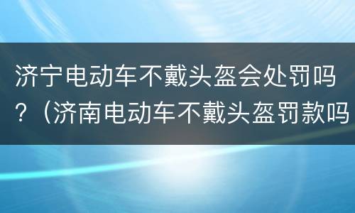 济宁电动车不戴头盔会处罚吗?（济南电动车不戴头盔罚款吗）