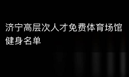 济宁高层次人才免费体育场馆健身名单